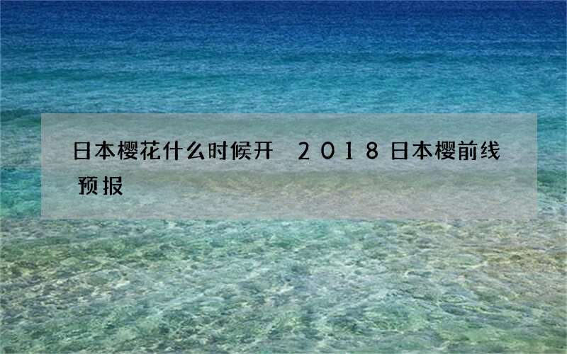 日本樱花什么时候开 2018日本樱前线预报